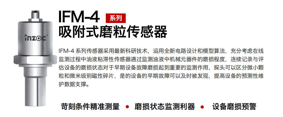 IFM-4系列油液吸附式磨粒傳感器采用最新科研技術(shù)，運(yùn)用全新電路設(shè)計(jì)和模型算法，充分考慮在線(xiàn)監(jiān)測(cè)過(guò)程中油液粘滯性傳感器通過(guò)監(jiān)測(cè)油液中機(jī)械元器件的磨損程度，連續(xù)記錄與評(píng)估設(shè)備的磨損狀態(tài)對(duì)于早期設(shè)備故障磨損起到重要的監(jiān)測(cè)作用，探頭可以區(qū)分微小顆粒和微米級(jí)別磁性碎片，是的設(shè)備的早期故障可以及時(shí)被發(fā)現(xiàn)，提高設(shè)備的預(yù)測(cè)性維護(hù)數(shù)據(jù)支撐。 行業(yè)：鋼鐵、石化、盾構(gòu)、電力、風(fēng)電、大型設(shè)備、OEM 集成等 油品：液壓油、透平油、柴機(jī)油、絕緣油、變壓器油等