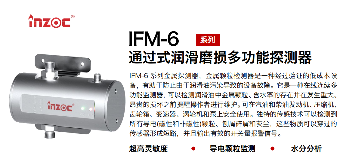 IFM-6系列過(guò)式潤(rùn)滑磨損多功能探測(cè)器，該金屬顆粒檢測(cè)器是一種經(jīng)過(guò)驗(yàn)證的低成本設(shè)備，有助于防止由于潤(rùn)滑油污染導(dǎo)致的設(shè)備故障。它是一種在線連續(xù)多功能監(jiān)測(cè)器，可以檢測(cè)潤(rùn)滑油中金屬顆粒、含水率的存在并在發(fā)生重大、昂貴的損壞之前提醒操作者進(jìn)行維護(hù)。可在汽油和柴油發(fā)動(dòng)機(jī)、壓縮機(jī)、齒輪箱、變速器、渦輪機(jī)和泵上安全使用。獨(dú)特的傳感技術(shù)可以檢測(cè)到所有導(dǎo)電(磁性和非磁性)顆粒、刨屑碎屑和灰塵，這些物質(zhì)可以穿過(guò)的傳感器形成短路，并且輸出有效的開關(guān)量報(bào)警信號(hào)。 行業(yè)：鋼鐵、石化、盾構(gòu)、電力、風(fēng)電、大型設(shè)備、船舶運(yùn)輸 油品：液壓油、透平油、柴機(jī)油、齒輪油、變壓器、壓縮機(jī)油