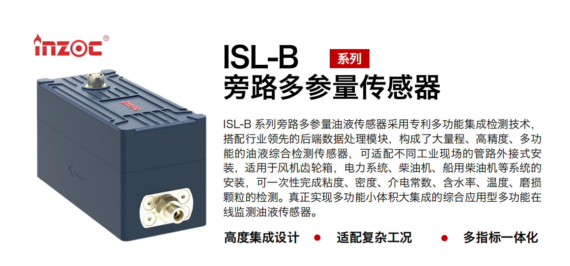 ISL-B 系列旁路多參量油液傳感器采用專利多功能集成檢測技術(shù)，搭配行業(yè)領(lǐng)先的后端數(shù)據(jù)處理模塊，構(gòu)成了大量程、高精度、多功能的油液綜合檢測傳感器，可適配不同工業(yè)現(xiàn)場的管路外接式安裝，適用于風(fēng)機齒輪箱，電力系統(tǒng)、柴油機、船用柴油機等系統(tǒng)的安裝，可一次性完成粘度、密度、介電常數(shù)、含水率、溫度、磨損顆粒的檢測。真正實現(xiàn)多功能小體積大集成的綜合應(yīng)用型多功能在線監(jiān)測油液傳感器。 行業(yè)：鋼鐵、石化、盾構(gòu)、電力、風(fēng)電、大型設(shè)備、OEM 等 油品：齒輪油、液壓油、透平油、柴機油等