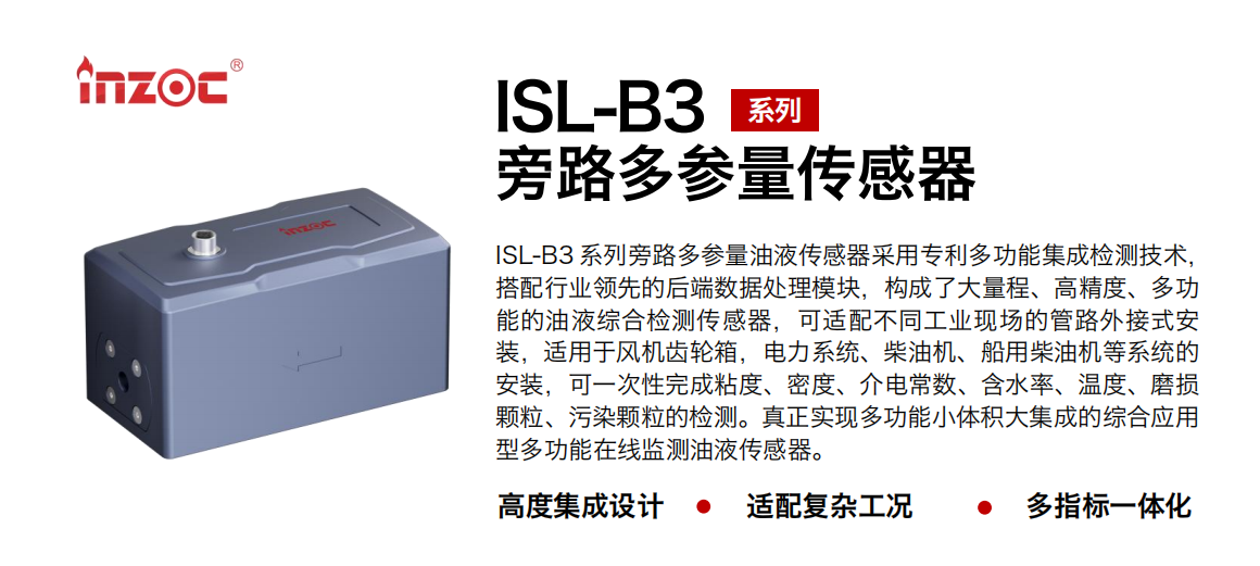 ISL-B3 系列旁路多參量油液傳感器采用專利多功能集成檢測技術(shù)，搭配行業(yè)領(lǐng)先的后端數(shù)據(jù)處理模塊，構(gòu)成了大量程、高精度、多功能的油液綜合檢測傳感器，可適配不同工業(yè)現(xiàn)場的管路外接式安裝，適用于風(fēng)機齒輪箱，電力系統(tǒng)、柴油機、船用柴油機等系統(tǒng)的安裝，可一次性完成粘度、密度、介電常數(shù)、含水率、溫度、磨損顆粒、污染顆粒的檢測。真正實現(xiàn)多功能小體積大集成的綜合應(yīng)用型多功能在線監(jiān)測油液傳感器。 行業(yè)：鋼鐵、石化、盾構(gòu)、電力、風(fēng)電、大型設(shè)備、OEM 等 油品：齒輪油、液壓油、透平油、柴機油等