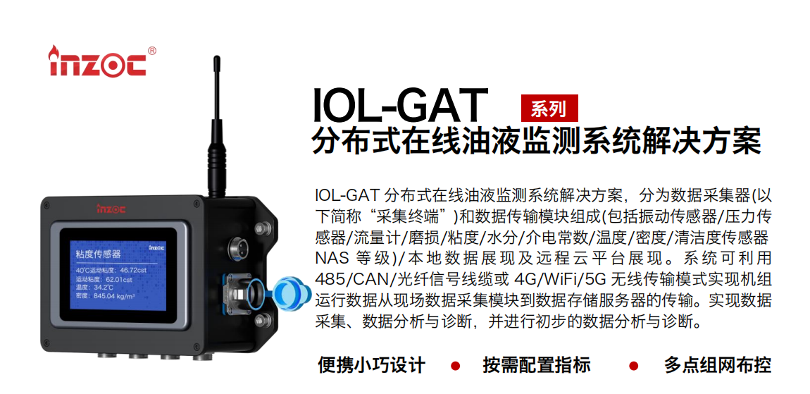 IOL-GAT 分布式在線油液監測系統解決方案，分為數據采集器(以下簡稱“采集終端”)和數據傳輸模塊組成(包括振動傳感器/壓力傳感器/流量計/磨損/粘度/水分/介電常數/溫度/密度/清潔度傳感器NAS 等 級)/ 本 地數 據 展現 及 遠程 云 平 臺展 現 。系 統 可利 用485/CAN/光纖信號線纜或 4G/WiFi/5G 無線傳輸模式實現機組運行數據從現場數據采集模塊到數據存儲服務器的傳輸。實現數據采集、數據分析與診斷，并進行初步的數據分析與診斷。 行業：應用于油液監測傳感器的數據采集傳輸或多路信號的集成分析。 油品：液壓油/齒輪油/空壓機油/燃氣機油/水乙二醇抗燃液壓油等。